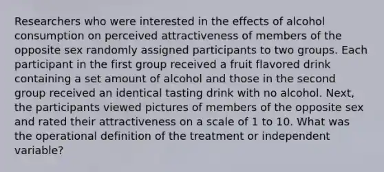 Researchers who were interested in the effects of alcohol consumption on perceived attractiveness of members of the opposite sex randomly assigned participants to two groups. Each participant in the first group received a fruit flavored drink containing a set amount of alcohol and those in the second group received an identical tasting drink with no alcohol. Next, the participants viewed pictures of members of the opposite sex and rated their attractiveness on a scale of 1 to 10. What was the operational definition of the treatment or independent variable?