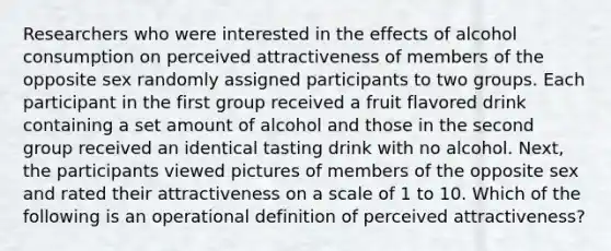 Researchers who were interested in the effects of alcohol consumption on perceived attractiveness of members of the opposite sex randomly assigned participants to two groups. Each participant in the first group received a fruit flavored drink containing a set amount of alcohol and those in the second group received an identical tasting drink with no alcohol. Next, the participants viewed pictures of members of the opposite sex and rated their attractiveness on a scale of 1 to 10. Which of the following is an operational definition of perceived attractiveness?