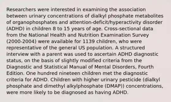 Researchers were interested in examining the association between urinary concentrations of dialkyl phosphate metabolites of organophosphates and attention-deficit/hyperactivity disorder (ADHD) in children 8 to 15 years of age. Cross-sectional data from the National Health and Nutrition Examination Survey (2000-2004) were available for 1139 children, who were representative of the general US population. A structured interview with a parent was used to ascertain ADHD diagnostic status, on the basis of slightly modified criteria from the Diagnostic and Statistical Manual of Mental Disorders, Fourth Edition. One hundred nineteen children met the diagnostic criteria for ADHD. Children with higher urinary pesticide (dialkyl phosphate and dimethyl alkylphosphate (DMAP)) concentrations, were more likely to be diagnosed as having ADHD.