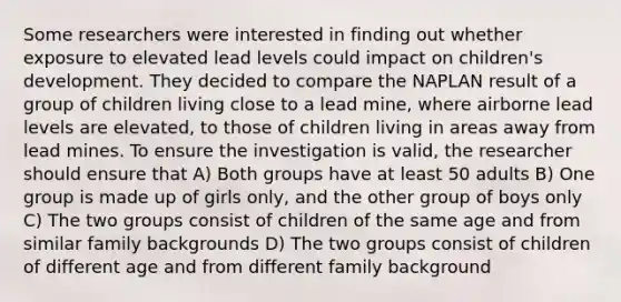 Some researchers were interested in finding out whether exposure to elevated lead levels could impact on children's development. They decided to compare the NAPLAN result of a group of children living close to a lead mine, where airborne lead levels are elevated, to those of children living in areas away from lead mines. To ensure the investigation is valid, the researcher should ensure that A) Both groups have at least 50 adults B) One group is made up of girls only, and the other group of boys only C) The two groups consist of children of the same age and from similar family backgrounds D) The two groups consist of children of different age and from different family background