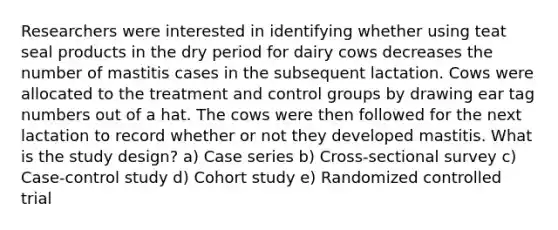 Researchers were interested in identifying whether using teat seal products in the dry period for dairy cows decreases the number of mastitis cases in the subsequent lactation. Cows were allocated to the treatment and control groups by drawing ear tag numbers out of a hat. The cows were then followed for the next lactation to record whether or not they developed mastitis. What is the study design? a) Case series b) Cross-sectional survey c) Case-control study d) Cohort study e) Randomized controlled trial