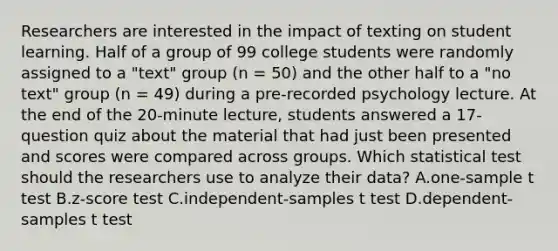 Researchers are interested in the impact of texting on student learning. Half of a group of 99 college students were randomly assigned to a "text" group (n = 50) and the other half to a "no text" group (n = 49) during a pre-recorded psychology lecture. At the end of the 20-minute lecture, students answered a 17-question quiz about the material that had just been presented and scores were compared across groups. Which statistical test should the researchers use to analyze their data? A.one-sample t test B.z-score test C.independent-samples t test D.dependent-samples t test