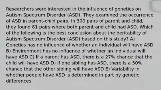 Researchers were interested in the influence of genetics on Autism Spectrum Disorder (ASD). They examined the occurrence of ASD in parent-child pairs. In 300 pairs of parent and child, they found 81 pairs where both parent and child had ASD. Which of the following is the best conclusion about the heritability of Autism Spectrum Disorder (ASD) based on this study? A) Genetics has no influence of whether an individual will have ASD B) Environment has no influence of whether an individual will have ASD C) If a parent has ASD, there is a 27% chance that the child will have ASD D) If one sibling has ASD, there is a 50% chance that the other sibling will have ASD E) Variability in whether people have ASD is determined in part by genetic differences