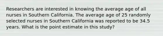 Researchers are interested in knowing the average age of all nurses in Southern California. The average age of 25 randomly selected nurses in Southern California was reported to be 34.5 years. What is the point estimate in this study?