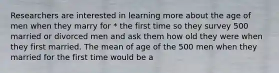 Researchers are interested in learning more about the age of men when they marry for * the first time so they survey 500 married or divorced men and ask them how old they were when they first married. The mean of age of the 500 men when they married for the first time would be a