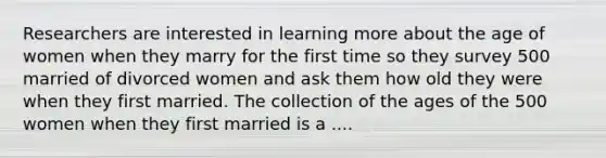 Researchers are interested in learning more about the age of women when they marry for the first time so they survey 500 married of divorced women and ask them how old they were when they first married. The collection of the ages of the 500 women when they first married is a ....