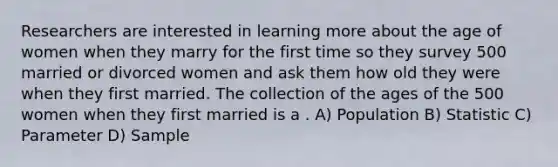 Researchers are interested in learning more about the age of women when they marry for the first time so they survey 500 married or divorced women and ask them how old they were when they first married. The collection of the ages of the 500 women when they first married is a . A) Population B) Statistic C) Parameter D) Sample