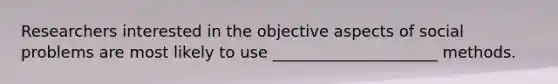 Researchers interested in the objective aspects of social problems are most likely to use _____________________ methods.