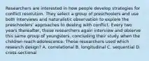 Researchers are interested in how people develop strategies for conflict resolution. They select a group of preschoolers and use both interviews and naturalistic observation to explore the preschoolers' approaches to dealing with conflict. Every two years thereafter, these researchers again interview and observe this same group of youngsters, concluding their study when the children reach adolescence. These researchers used which research design? A. correlational B. longitudinal C. sequential D. cross-sectional