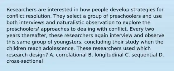 Researchers are interested in how people develop strategies for conflict resolution. They select a group of preschoolers and use both interviews and naturalistic observation to explore the preschoolers' approaches to dealing with conflict. Every two years thereafter, these researchers again interview and observe this same group of youngsters, concluding their study when the children reach adolescence. These researchers used which research design? A. correlational B. longitudinal C. sequential D. cross-sectional