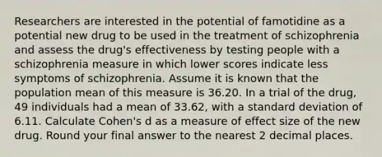 Researchers are interested in the potential of famotidine as a potential new drug to be used in the treatment of schizophrenia and assess the drug's effectiveness by testing people with a schizophrenia measure in which lower scores indicate less symptoms of schizophrenia. Assume it is known that the population mean of this measure is 36.20. In a trial of the drug, 49 individuals had a mean of 33.62, with a standard deviation of 6.11. Calculate Cohen's d as a measure of effect size of the new drug. Round your final answer to the nearest 2 decimal places.