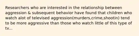 Researchers who are interested in the relationship between aggression & subsequent behavior have found that children who watch alot of televised aggression(murders,crime,shootin) tend to be more aggressive than those who watch little of this type of tv...