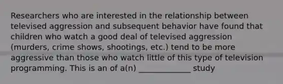 Researchers who are interested in the relationship between televised aggression and subsequent behavior have found that children who watch a good deal of televised aggression (murders, crime shows, shootings, etc.) tend to be more aggressive than those who watch little of this type of television programming. This is an of a(n) _____________ study