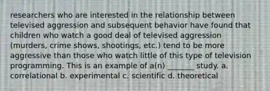 researchers who are interested in the relationship between televised aggression and subsequent behavior have found that children who watch a good deal of televised aggression (murders, crime shows, shootings, etc.) tend to be more aggressive than those who watch little of this type of television programming. This is an example of a(n) _______ study. a. correlational b. experimental c. scientific d. theoretical