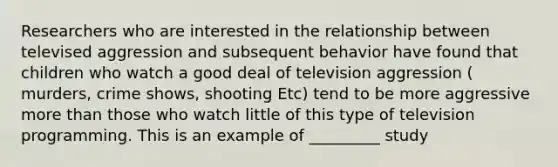 Researchers who are interested in the relationship between televised aggression and subsequent behavior have found that children who watch a good deal of television aggression ( murders, crime shows, shooting Etc) tend to be more aggressive more than those who watch little of this type of television programming. This is an example of _________ study