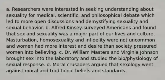 a. Researchers were interested in seeking understanding about sexuality for medical, scientific, and philosophical debate which led to more open discussions and demystifying sexuality and sexual behavior. b. Alfred Kinsey-surveyed Americans and found that sex and sexuality was a major part of our lives and culture. Masturbation, homosexuality and infidelity were not uncommon and women had more interest and desire than society pressured women into believing. c. Dr. William Masters and Virginia Johnson brought sex into the laboratory and studied the bio/physiology of sexual response. d. Moral crusaders argued that sexology went against moral and traditional beliefs and standards.