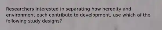 Researchers interested in separating how heredity and environment each contribute to development, use which of the following study designs?