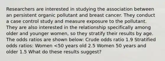 Researchers are interested in studying the association between an persistent organic pollutant and breast cancer. They conduct a case control study and measure exposure to the pollutant. They are also interested in the relationship specifically among older and younger women, so they stratify their results by age. The odds ratios are shown below: Crude odds ratio 1.9 Stratified odds ratios: Women <50 years old 2.5 Women 50 years and older 1.5 What do these results suggest?