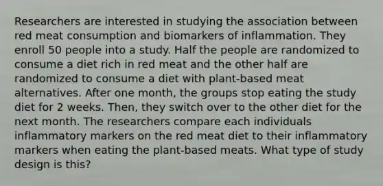 Researchers are interested in studying the association between red meat consumption and biomarkers of inflammation. They enroll 50 people into a study. Half the people are randomized to consume a diet rich in red meat and the other half are randomized to consume a diet with plant-based meat alternatives. After one month, the groups stop eating the study diet for 2 weeks. Then, they switch over to the other diet for the next month. The researchers compare each individuals inflammatory markers on the red meat diet to their inflammatory markers when eating the plant-based meats. What type of study design is this?