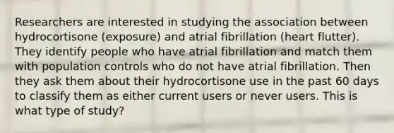 Researchers are interested in studying the association between hydrocortisone (exposure) and atrial fibrillation (heart flutter). They identify people who have atrial fibrillation and match them with population controls who do not have atrial fibrillation. Then they ask them about their hydrocortisone use in the past 60 days to classify them as either current users or never users. This is what type of study?