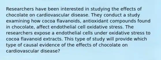 Researchers have been interested in studying the effects of chocolate on cardiovascular disease. They conduct a study examining how cocoa flavanoids, antioxidant compounds found in chocolate, affect endothelial cell oxidative stress. The researchers expose a endothelial cells under oxidative stress to cocoa flavanoid extracts. This type of study will provide which type of causal evidence of the effects of chocolate on cardiovascular disease?