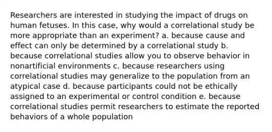 Researchers are interested in studying the impact of drugs on human fetuses. In this case, why would a correlational study be more appropriate than an experiment? a. because cause and effect can only be determined by a correlational study b. because correlational studies allow you to observe behavior in nonartificial environments c. because researchers using correlational studies may generalize to the population from an atypical case d. because participants could not be ethically assigned to an experimental or control condition e. because correlational studies permit researchers to estimate the reported behaviors of a whole population