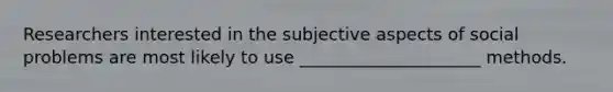 Researchers interested in the subjective aspects of social problems are most likely to use _____________________ methods.