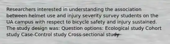 Researchers interested in understanding the association between helmet use and injury severity survey students on the UA campus with respect to bicycle safety and injury sustained. The study design was: Question options: Ecological study Cohort study Case-Control study Cross-sectional study