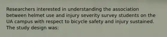 Researchers interested in understanding the association between helmet use and injury severity survey students on the UA campus with respect to bicycle safety and injury sustained. The study design was: