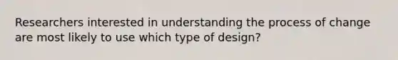 Researchers interested in understanding the process of change are most likely to use which type of design?