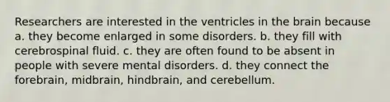 Researchers are interested in the ventricles in the brain because a. they become enlarged in some disorders. b. they fill with cerebrospinal fluid. c. they are often found to be absent in people with severe mental disorders. d. they connect the forebrain, midbrain, hindbrain, and cerebellum.