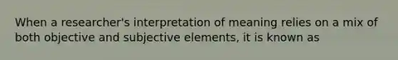 When a researcher's interpretation of meaning relies on a mix of both objective and subjective elements, it is known as