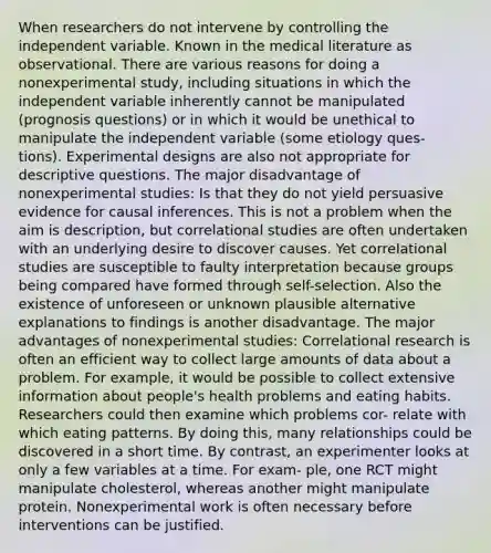 When researchers do not intervene by controlling the independent variable. Known in the medical literature as observational. There are various reasons for doing a nonexperimental study, including situations in which the independent variable inherently cannot be manipulated (prognosis questions) or in which it would be unethical to manipulate the independent variable (some etiology ques- tions). Experimental designs are also not appropriate for descriptive questions. The major disadvantage of nonexperimental studies: Is that they do not yield persuasive evidence for causal inferences. This is not a problem when the aim is description, but correlational studies are often undertaken with an underlying desire to discover causes. Yet correlational studies are susceptible to faulty interpretation because groups being compared have formed through self-selection. Also the existence of unforeseen or unknown plausible alternative explanations to findings is another disadvantage. The major advantages of nonexperimental studies: Correlational research is often an efficient way to collect large amounts of data about a problem. For example, it would be possible to collect extensive information about people's health problems and eating habits. Researchers could then examine which problems cor- relate with which eating patterns. By doing this, many relationships could be discovered in a short time. By contrast, an experimenter looks at only a few variables at a time. For exam- ple, one RCT might manipulate cholesterol, whereas another might manipulate protein. Nonexperimental work is often necessary before interventions can be justified.