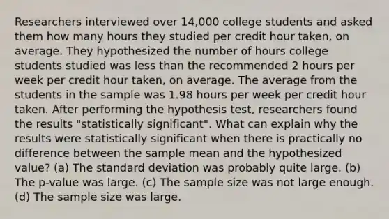 Researchers interviewed over 14,000 college students and asked them how many hours they studied per credit hour taken, on average. They hypothesized the number of hours college students studied was <a href='https://www.questionai.com/knowledge/k7BtlYpAMX-less-than' class='anchor-knowledge'>less than</a> the recommended 2 hours per week per credit hour taken, on average. The average from the students in the sample was 1.98 hours per week per credit hour taken. After performing the hypothesis test, researchers found the results "statistically significant". What can explain why the results were statistically significant when there is practically no difference between the sample mean and the hypothesized value? (a) The <a href='https://www.questionai.com/knowledge/kqGUr1Cldy-standard-deviation' class='anchor-knowledge'>standard deviation</a> was probably quite large. (b) The p-value was large. (c) The sample size was not large enough. (d) The sample size was large.