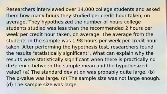 Researchers interviewed over 14,000 college students and asked them how many hours they studied per credit hour taken, on average. They hypothesized the number of hours college students studied was less than the recommended 2 hours per week per credit hour taken, on average. The average from the students in the sample was 1.98 hours per week per credit hour taken. After performing the hypothesis test, researchers found the results "statistically significant". What can explain why the results were statistically significant when there is practically no di↵erence between the sample mean and the hypothesized value? (a) The standard deviation was probably quite large. (b) The p-value was large. (c) The sample size was not large enough. (d) The sample size was large.