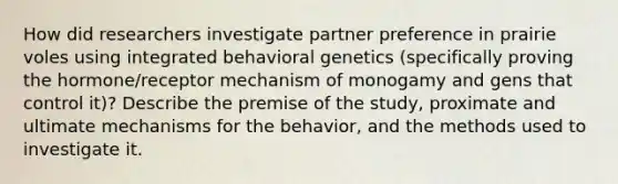 How did researchers investigate partner preference in prairie voles using integrated behavioral genetics (specifically proving the hormone/receptor mechanism of monogamy and gens that control it)? Describe the premise of the study, proximate and ultimate mechanisms for the behavior, and the methods used to investigate it.