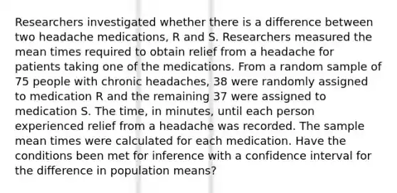 Researchers investigated whether there is a difference between two headache medications, R and S. Researchers measured the mean times required to obtain relief from a headache for patients taking one of the medications. From a random sample of 75 people with chronic headaches, 38 were randomly assigned to medication R and the remaining 37 were assigned to medication S. The time, in minutes, until each person experienced relief from a headache was recorded. The sample mean times were calculated for each medication. Have the conditions been met for inference with a confidence interval for the difference in population means?