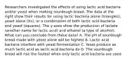 Researchers investigated the effects of using lactic acid bacteria and/or yeast when making sourdough bread. The data at the right show their results for using lactic bacteria alone (triangles), yeast alone (Xs), or a combination of both lactic acid bacteria and yeast (squares). The y-axes show the production of lactate (another name for lactic acid) and ethanol (a type of alcohol). What can you conclude from these data? A. The pH of sourdough bread made with yeast alone will be highest B. Lactic acid bacteria interfere with yeast fermentation C. Yeast produce as much lactic acid as lactic acid bacteria do D. The sourdough bread will rise the fastest when only lactic acid bacteria are used