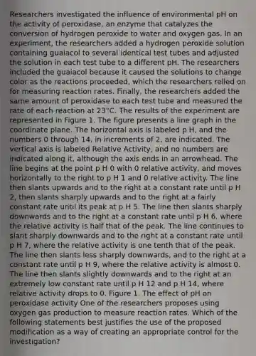 Researchers investigated the influence of environmental pH on the activity of peroxidase, an enzyme that catalyzes the conversion of hydrogen peroxide to water and oxygen gas. In an experiment, the researchers added a hydrogen peroxide solution containing guaiacol to several identical test tubes and adjusted the solution in each test tube to a different pH. The researchers included the guaiacol because it caused the solutions to change color as the reactions proceeded, which the researchers relied on for measuring reaction rates. Finally, the researchers added the same amount of peroxidase to each test tube and measured the rate of each reaction at 23°C. The results of the experiment are represented in Figure 1. The figure presents a line graph in the coordinate plane. The horizontal axis is labeled p H, and the numbers 0 through 14, in increments of 2, are indicated. The vertical axis is labeled Relative Activity, and no numbers are indicated along it, although the axis ends in an arrowhead. The line begins at the point p H 0 with 0 relative activity, and moves horizontally to the right to p H 1 and 0 relative activity. The line then slants upwards and to the right at a constant rate until p H 2, then slants sharply upwards and to the right at a fairly constant rate until its peak at p H 5. The line then slants sharply downwards and to the right at a constant rate until p H 6, where the relative activity is half that of the peak. The line continues to slant sharply downwards and to the right at a constant rate until p H 7, where the relative activity is one tenth that of the peak. The line then slants less sharply downwards, and to the right at a constant rate until p H 9, where the relative activity is almost 0. The line then slants slightly downwards and to the right at an extremely low constant rate until p H 12 and p H 14, where relative activity drops to 0. Figure 1. The effect of pH on peroxidase activity One of the researchers proposes using oxygen gas production to measure reaction rates. Which of the following statements best justifies the use of the proposed modification as a way of creating an appropriate control for the investigation?