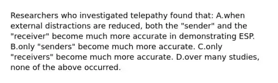 Researchers who investigated telepathy found that: A.when external distractions are reduced, both the "sender" and the "receiver" become much more accurate in demonstrating ESP. B.only "senders" become much more accurate. C.only "receivers" become much more accurate. D.over many studies, none of the above occurred.