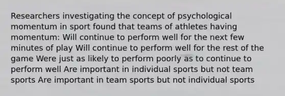 Researchers investigating the concept of psychological momentum in sport found that teams of athletes having momentum: Will continue to perform well for the next few minutes of play Will continue to perform well for the rest of the game Were just as likely to perform poorly as to continue to perform well Are important in individual sports but not team sports Are important in team sports but not individual sports