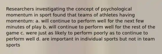 Researchers investigating the concept of psychological momentum in sport found that teams of athletes having momentum: a. will continue to perform well for the next few minutes of play b. will continue to perform well for the rest of the game c. were just as likely to perform poorly as to continue to perform well d. are important in individual sports but not in team sports