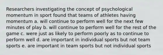 Researchers investigating the concept of psychological momentum in sport found that teams of athletes having momentum a. will continue to perform well for the next few minutes of play b. will continue to perform well for the rest of the game c. were just as likely to perform poorly as to continue to perform well d. are important in individual sports but not team sports e. are important in team sports but not individual sports