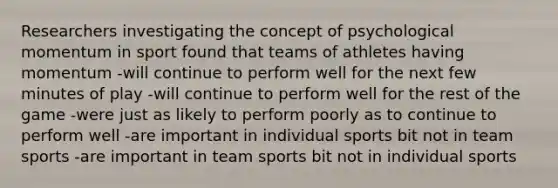 Researchers investigating the concept of psychological momentum in sport found that teams of athletes having momentum -will continue to perform well for the next few minutes of play -will continue to perform well for the rest of the game -were just as likely to perform poorly as to continue to perform well -are important in individual sports bit not in team sports -are important in team sports bit not in individual sports