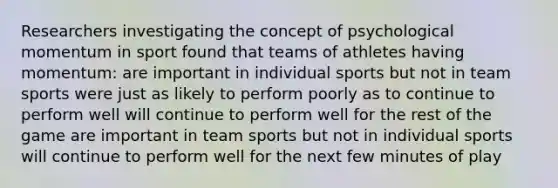 Researchers investigating the concept of psychological momentum in sport found that teams of athletes having momentum: are important in individual sports but not in team sports were just as likely to perform poorly as to continue to perform well will continue to perform well for the rest of the game are important in team sports but not in individual sports will continue to perform well for the next few minutes of play