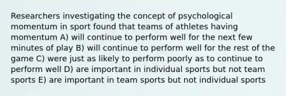 Researchers investigating the concept of psychological momentum in sport found that teams of athletes having momentum A) will continue to perform well for the next few minutes of play B) will continue to perform well for the rest of the game C) were just as likely to perform poorly as to continue to perform well D) are important in individual sports but not team sports E) are important in team sports but not individual sports