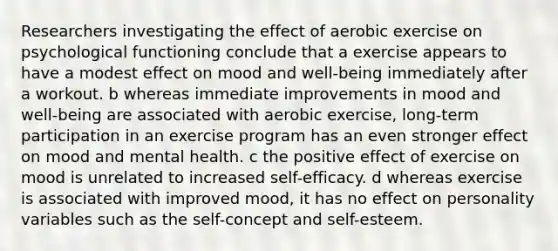 Researchers investigating the effect of aerobic exercise on psychological functioning conclude that a exercise appears to have a modest effect on mood and well-being immediately after a workout. b whereas immediate improvements in mood and well-being are associated with aerobic exercise, long-term participation in an exercise program has an even stronger effect on mood and mental health. c the positive effect of exercise on mood is unrelated to increased self-efficacy. d whereas exercise is associated with improved mood, it has no effect on personality variables such as the self-concept and self-esteem.