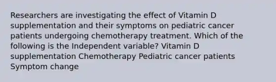 Researchers are investigating the effect of Vitamin D supplementation and their symptoms on pediatric cancer patients undergoing chemotherapy treatment. Which of the following is the Independent variable? Vitamin D supplementation Chemotherapy Pediatric cancer patients Symptom change