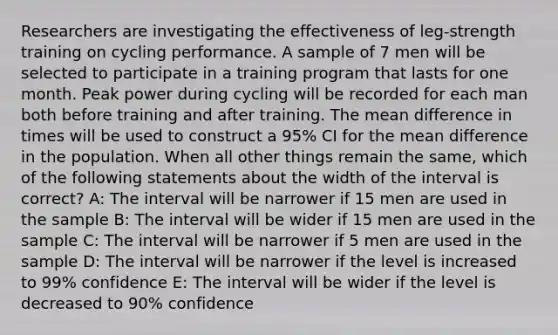 Researchers are investigating the effectiveness of leg-strength training on cycling performance. A sample of 7 men will be selected to participate in a training program that lasts for one month. Peak power during cycling will be recorded for each man both before training and after training. The mean difference in times will be used to construct a 95% CI for the mean difference in the population. When all other things remain the same, which of the following statements about the width of the interval is correct? A: The interval will be narrower if 15 men are used in the sample B: The interval will be wider if 15 men are used in the sample C: The interval will be narrower if 5 men are used in the sample D: The interval will be narrower if the level is increased to 99% confidence E: The interval will be wider if the level is decreased to 90% confidence