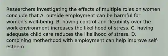 Researchers investigating the effects of multiple roles on women conclude that A. outside employment can be harmful for women's well-being. B. having control and flexibility over the work environment increases the likelihood of stress. C. having adequate child care reduces the likelihood of stress. D. combining motherhood with employment can help improve self-esteem.